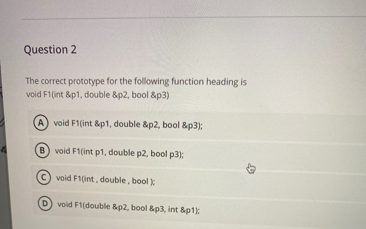 Question 2
The correct prototype for the following function heading is
void F1(int &p1, double &p2, bool &p3)
void F1(int &p1, double &p2, bool &p3);
B) void F1(int p1, double p2, bool p3);
void F1(int, double , bool );
void F1(double &p2, bool &p3, int &p1);
