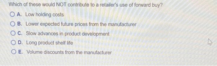 Which of these would NOT contribute to a retailer's use of forward buy?
O A. Low holding costs
O B. Lower expected future prices from the manufacturer
OC. Slow advances in product development
O D. Long product shelf life
O E. Volume discounts from the manufacturer

