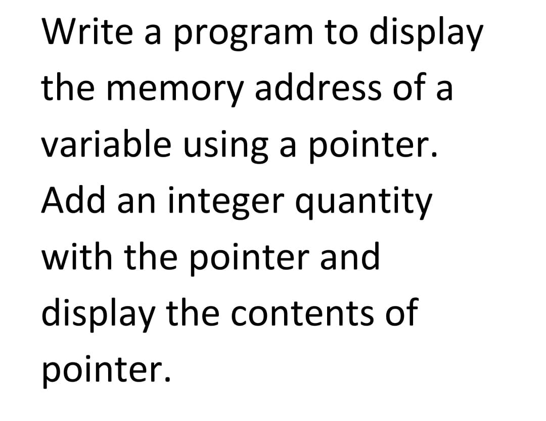 Write a program to display
the memory address of a
variable using a pointer.
Add an integer quantity
with the pointer and
display the contents of
pointer.
