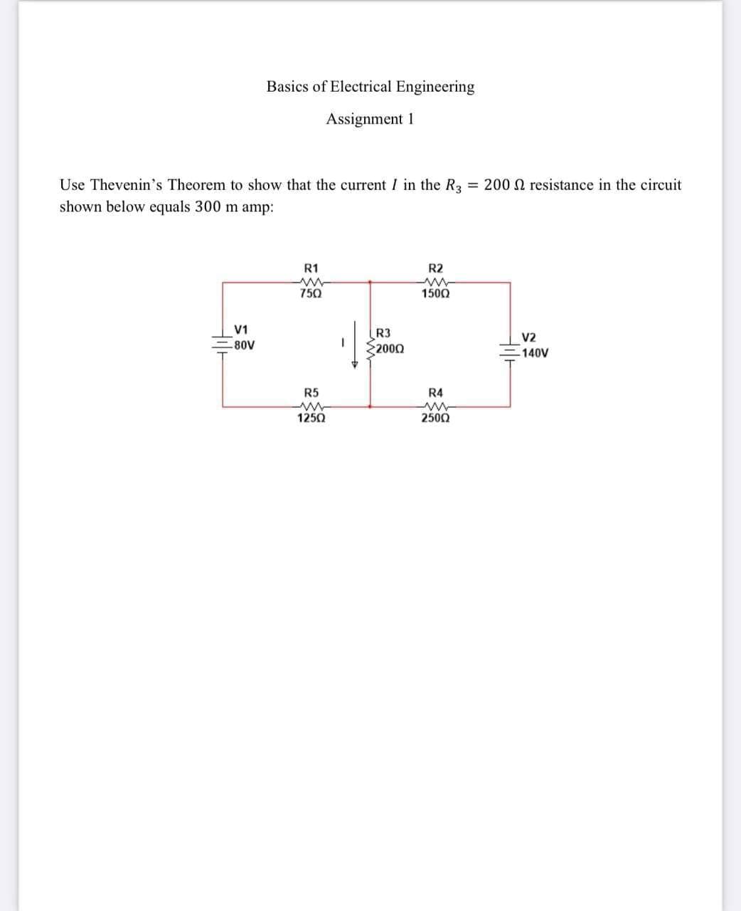 Basics of Electrical Engineering
Assignment 1
Use Thevenin's Theorem to show that the current I in the R3 = 200 N resistance in the circuit
shown below equals 300 m amp:
R1
R2
750
1500
V1
R3
2000
V2
-80V
140V
R5
R4
1250
2500
