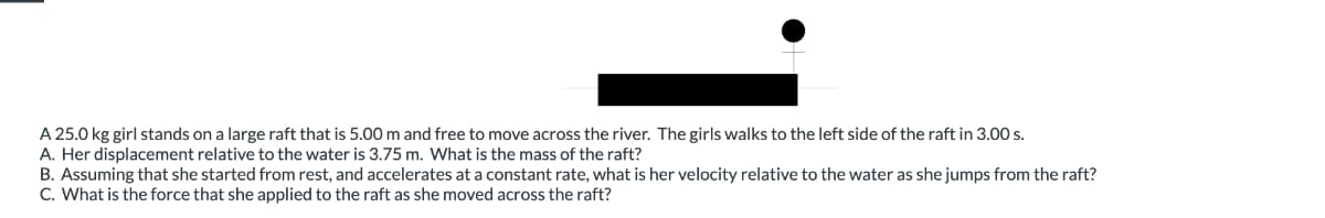 A 25.0 kg girl stands on a large raft that is 5.00 m and free to move across the river. The girls walks to the left side of the raft in 3.00 s.
A. Her displacement relative to the water is 3.75 m. What is the mass of the raft?
B. Assuming that she started from rest, and accelerates at a constant rate, what is her velocity relative to the water as she jumps from the raft?
C. What is the force that she applied to the raft as she moved across the raft?