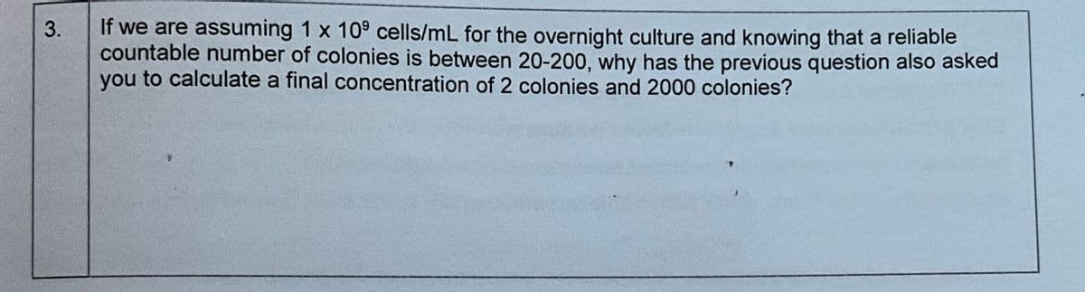 3.
If we are assuming 1 x 109 cells/mL for the overnight culture and knowing that a reliable
countable number of colonies is between 20-200, why has the previous question also asked
you to calculate a final concentration of 2 colonies and 2000 colonies?