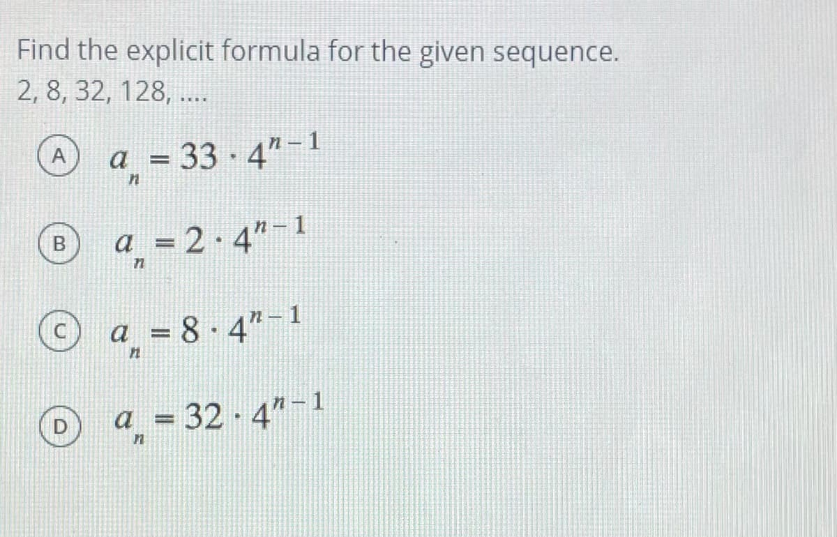 Find the explicit formula for the given sequence.
2, 8, 32, 128, ...
a = 33 · 4"-1
a = 2·4"-1
a = 8 · 4"-1
a = 32 · 4"-1
B.
