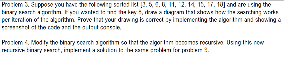 Problem 3. Suppose you have the following sorted list [3, 5, 6, 8, 11, 12, 14, 15, 17, 18] and are using the
binary search algorithm. If you wanted to find the key 8, draw a diagram that shows how the searching works
per iteration of the algorithm. Prove that your drawing is correct by implementing the algorithm and showing a
screenshot of the code and the output console.
Problem 4. Modify the binary search algorithm so that the algorithm becomes recursive. Using this new
recursive binary search, implement a solution to the same problem for problem 3.