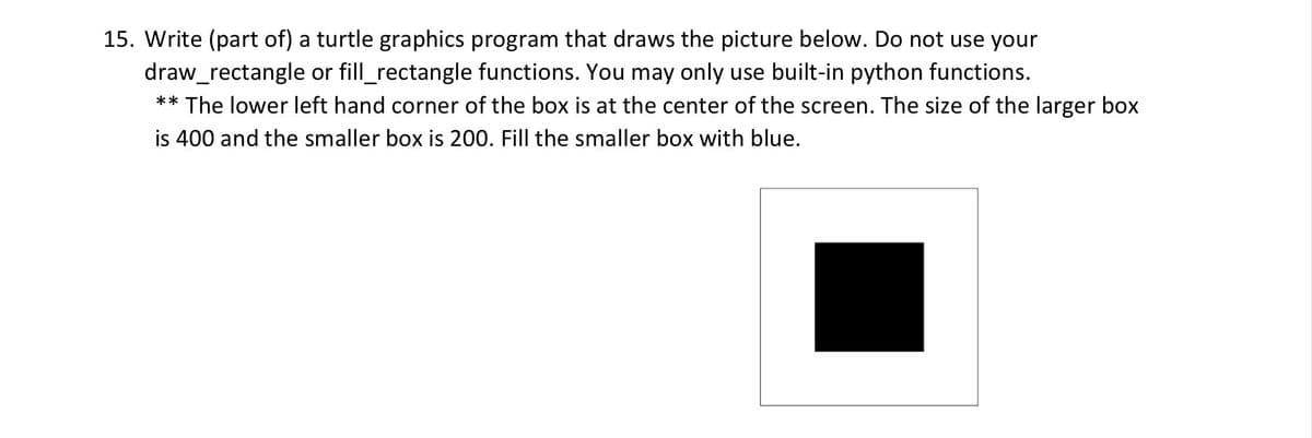 15. Write (part of) a turtle graphics program that draws the picture below. Do not use your
draw_rectangle or fill_rectangle functions. You may only use built-in python functions.
** The lower left hand corner of the box is at the center of the screen. The size of the larger box
is 400 and the smaller box is 200. Fill the smaller box with blue.
