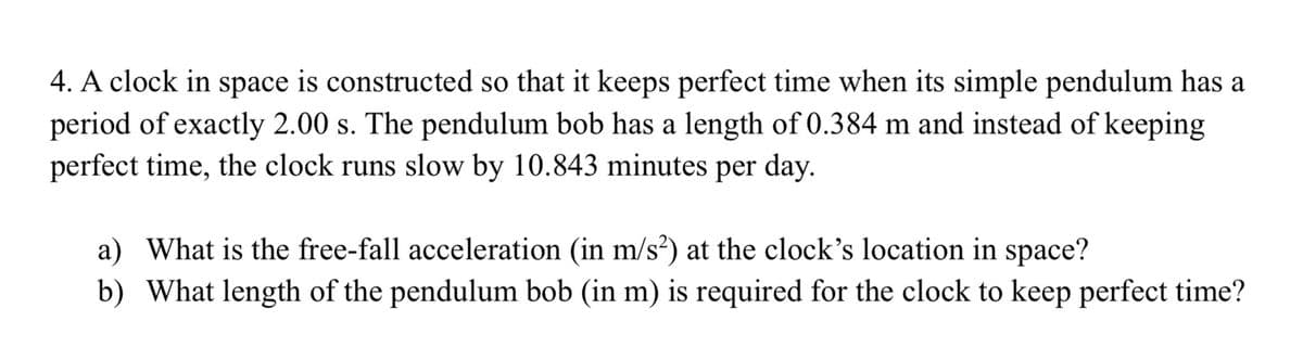 4. A clock in space is constructed so that it keeps perfect time when its simple pendulum has a
period of exactly 2.00 s. The pendulum bob has a length of 0.384 m and instead of keeping
perfect time, the clock runs slow by 10.843 minutes per day.
a) What is the free-fall acceleration (in m/s²) at the clock's location in space?
b) What length of the pendulum bob (in m) is required for the clock to keep perfect time?
