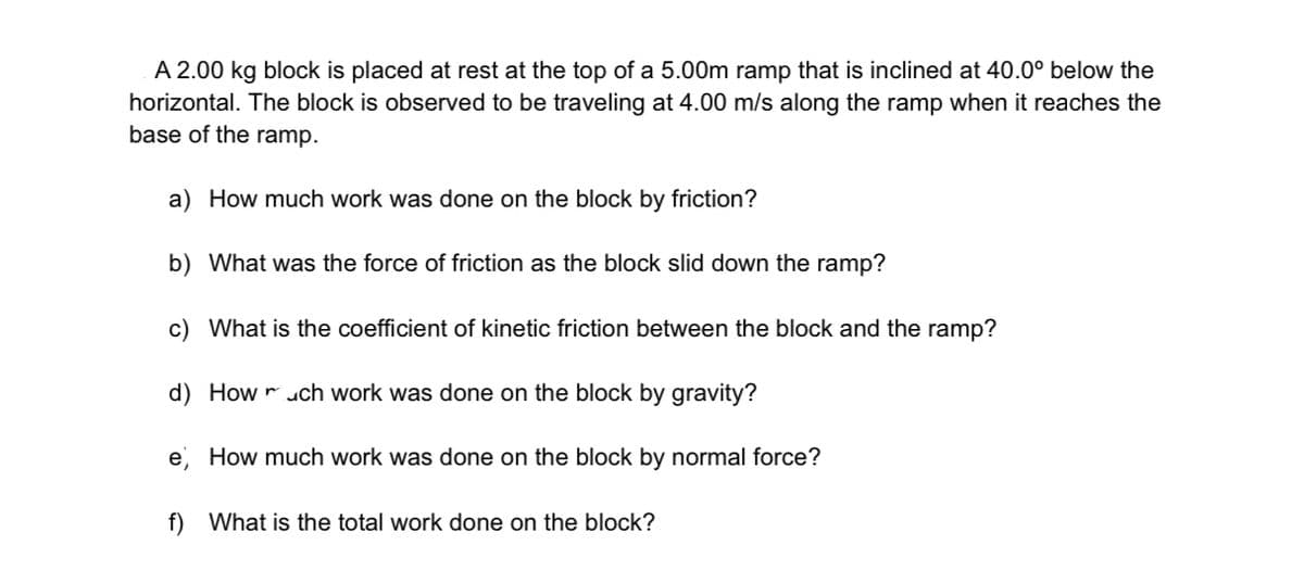 A 2.00 kg block is placed at rest at the top of a 5.00m ramp that is inclined at 40.0° below the
horizontal. The block is observed to be traveling at 4.00 m/s along the ramp when it reaches the
base of the ramp.
a) How much work was done on the block by friction?
b) What was the force of friction as the block slid down the ramp?
c) What is the coefficient of kinetic friction between the block and the ramp?
d) How r uch work was done on the block by gravity?
e, How much work was done on the block by normal force?
f) What is the total work done on the block?
