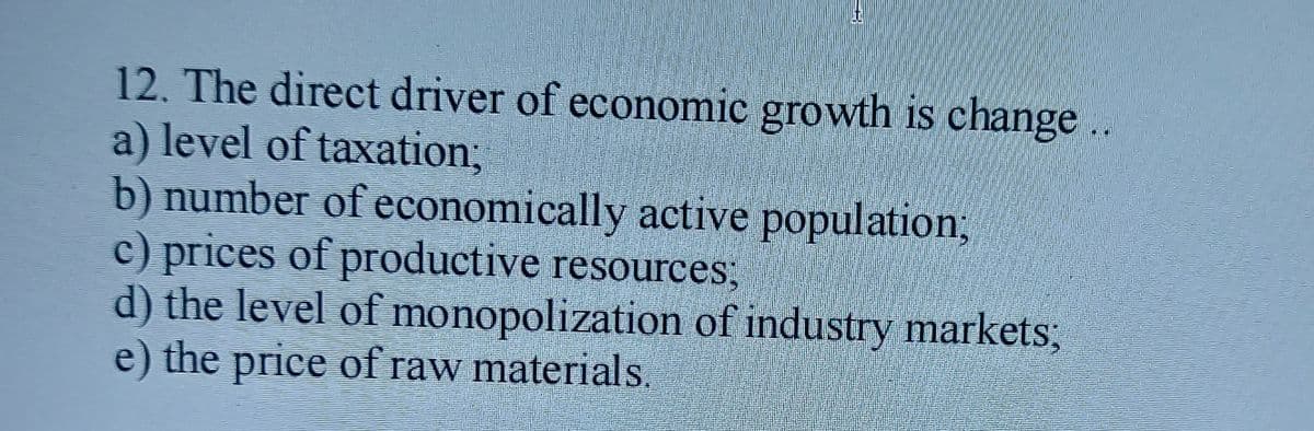 12. The direct driver of economic growth is change ..
a) level of taxation3B
b) number of economically active population,
c) prices of productive resources:
d) the level of monopolization of industry markets;
e) the price of raw materials.
