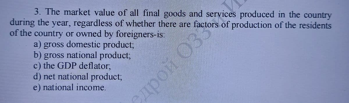 3. The market value of all final goods and services produced in the country
during the year, regardless of whether there are factors of production of the residents
of the country or owned by foreigners-is:
a) gross domestic product;
b) gross national product;
c) the GDP deflator;
d) net national product;
e) national income.
