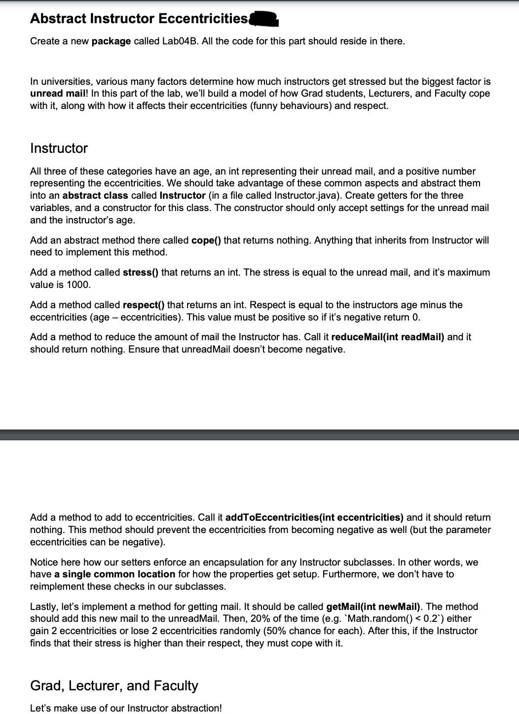 Abstract Instructor Eccentricities
Create a new package called Lab04B. All the code for this part should reside in there.
In universities, various many factors determine how much instructors get stressed but the biggest factor is
unread mail! In this part of the lab, we'll build a model of how Grad students, Lecturers, and Faculty cope
with it, along with how it affects their eccentricities (funny behaviours) and respect.
Instructor
All three of these categories have an age, an int representing their unread mail, and a positive number
representing the eccentricities. We should take advantage of these common aspects and abstract them
into an abstract class called Instructor (in a file called Instructor.java). Create getters for the three
variables, and a constructor for this class. The constructor should only accept settings for the unread mail
and the instructor's age.
Add an abstract method there called cope() that returns nothing. Anything that inherits from Instructor will
need to implement this method.
Add a method called stress() that returns an int. The stress is equal to the unread mail, and it's maximum
value is 1000.
Add a method called respect() that returns an int. Respect is equal to the instructors age minus the
eccentricities (age - eccentricities). This value must be positive so if it's negative return 0.
Add a method to reduce the amount of mail the Instructor has. Call it reduceMail(int readMail) and it
should return nothing. Ensure that unreadMail doesn't become negative.
Add a method to add to eccentricities. Call it addToEccentricities (int eccentricities) and it should return
nothing. This method should prevent the eccentricities from becoming negative as well (but the parameter
eccentricities can be negative).
Notice here how our setters enforce an encapsulation for any Instructor subclasses. In other words, we
have a single common location for how the properties get setup. Furthermore, we don't have to
reimplement these checks in our subclasses.
Lastly, let's implement a method for getting mail. It should be called getMail(int newMail). The method
should add this new mail to the unreadMail. Then, 20% of the time (e.g. `Math.random() < 0.2`) either
gain 2 eccentricities or lose 2 eccentricities randomly (50% chance for each). After this, if the Instructor
finds that their stress is higher than their respect, they must cope with it.
Grad, Lecturer, and Faculty
Let's make use of our Instructor abstraction!