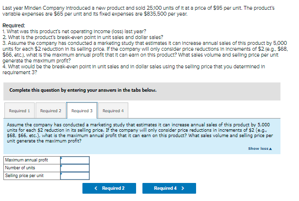 Last year Minden Company Introduced a new product and sold 25,100 units of It at a price of $95 per unit. The product's
varlable expenses are $65 per unit and its fixed expenses are $835,500 per year.
Required:
1. What was this product's net operating Income (loss) last year?
2 What is the product's break-even point in unit sales and dollar sales?
3. Assume the company has conducted a marketing study that estimates It can Increase annual sales of this product by 5.000
units for each $2 reduction In Its selling price. If the company will only consider price reductions in increments of $2 (e.g. $68.
$6, etc.). what is the maximum annual profit that It can earn on this product? What sales volume and selling price per unit
generate the maximum profit?
4. What would be the break-even polnt In unit sales and In dollar sales using the selling price that you determined In
requirement 3?
Complete this question by entering your answvers in the tabs below.
Required 1
Required 2
Required 3
Required 4
Assume the company has conducted a marketing study that estimates it can increase annual sales of this product by 5,000
units for each $2 reduction in its selling price. If the company will only consider price reductions in increments of $2 (e.g.,
$68, $66, etc.), what is the maximum annual profit that it can earn on this product? What sales volume and selling price per
unit generate the maximum profit?
Show less a
Maximum annual profit
Number of units
Selling price per unit
< Required 2
Required 4>
