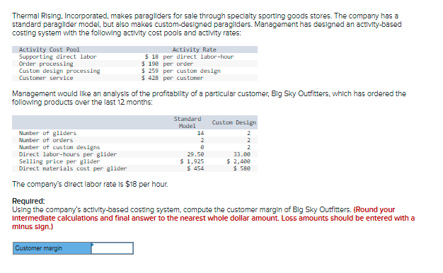 Thermal Rising, Incorporated, makes paragliders for sale through specialty sporting goods stores. The company has a
standard paraglider model, but also makes custom-designed paragliders. Management has designed an activity-based
costing system with the following activity cost pools and activity rates:
Activity Cost Pool
Supporting direct labor
Order processing
Custom design processing
Customer service
Activity Rate
$ 18 per direct labor-hour
$ 198 per order
$ 259 per custon design
$ 428 per custoner
Management would like an analysis of the profitability of a particular customer, Big Sky Outfitters, which has ordered the
following products over the last 12 months:
Standard
Custom Design
Model
Number of gliders
Number of orders
Number of custon designs
Direct labor-hours per glider
Selling price per glider
Direct materials cost per glider
14
2
2
2
2
29.50
$ 1,925
$ 454
33.e0
$ 2,400
$ 58e
The company's direct labor rate Is $18 per hour.
Requlred:
Using the company's activity-based costing system, compute the customer margin of Big Sky Outfitters. (Round your
Intermediate calculations and final answer to the nearest whole dollar amount. Loss amounts should be entered with a
minus sign.)
Customer margin
