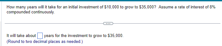 How many years will it take for an initial investment of $10,000 to grow to $35,000? Assume a rate of interest of 8%
compounded continuously.
It will take about years for the investment to grow to $35,000.
(Round to two decimal places as needed.)