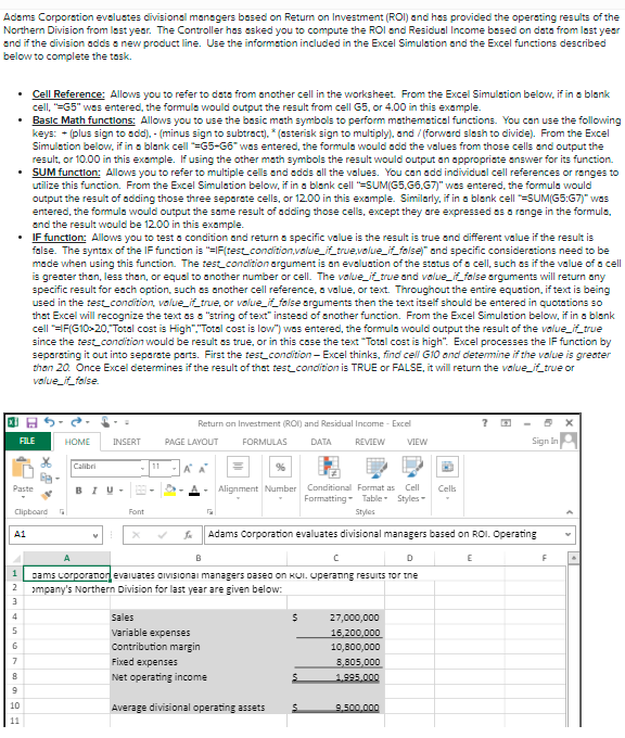 Adams Corporation evalustes divisional managers based on Retum on Investment (ROI) and has provided the opersting results of the
Northern Division from last year. The Controller has esked you to compute the ROI and Residual Income besed on data from last year
and if the division adds a new product line. Use the information included in the Excel Simulation and the Excel functions described
below to complete the task.
Cell Reference: Allows you to refer to data from another cell in the worksheet. From the Excel Simulation below, if in a blank
cell, "=G5" was entered, the formulo would output the result from cell G5, or 4.00 in this example.
Basic Math functions: Allows you to use the basic math symbols to perform mathemotical functions. You can use the following
keys: + (plus sign to add). - (minus sign to subtract). * (asterisk sign to multiply), and / (forwerd slash to divide). From the Excel
Simulstion below, if in a blank cell =G5-G6" wos entered, the formula would add the values from those cells and output the
result, or 10.00 in this example. If using the other math symbols the result would output an appropriste answer for its function.
SUM function: Allows you to refer to multiple cells and adds all the values. You can add individual cell references or ranges to
utilize this function. From the Excel Simulation below, if in a blonk cell "=SUM(G5,66,G7)" wes entered, the formula would
output the result of adding those three separate cells, or 12.00 in this example. Similarly, if in a blank cell =SUM(G5:G7)" was
entered, the formula would output the same result of adding those cells, except they are expressed es a range in the formuls,
and the result would be 12.00 in this example.
IF function: Allows you to test a condition and return a specific value is the result is true and different value if the result is
false. The syntax of the IF function is "=IF(test_condition,value_if_true,value_if_false)" and specific considerstions need to be
made when using this function. The test_condition argument is an evaluation of the status of a cell, such es if the value of a cell
is greater than, less than, or equal to another number or cell. The value_it_true and value_it_false arguments will return any
specific result for each option, such as another cell reference, a value, or text. Throughout the entire equation, if text is being
used in the test_condition, value_iLtrue, or value_ffalse orguments then the text itself should be entered in quotations so
that Excel will recognize the text as a "string of text" instesd of another function. From the Excel Simulation below, if in a blank
cell "=F(G10-20,"Total cost is High","Total cost is lovw") was entered, the formula would output the result of the value_if_true
since the test_condition would be result es true, or in this case the text "Total cost is high". Excel processes the IF function by
separsting it out into separste parts. First the test_condition- Excel thinks, find cell G10 and detemine if the value is greater
than 20. Once Excel determines if the result of that test condition is TRUE or FALSE, it will return the value_it_true or
value_it_folse.
Return on Investment (ROI) and Residual Income - Excel
FILE
HOME
INSERT
PAGE LAYOUT
FORMULAS
DATA
REVIEW
VIEW
Sign in
Calibri
11
A A
Alignment Number Conditional Format as
Cell
Paste
BIU-
Cells
Formatting - Table Styles-
Clipboard
Font
Styles
A1
Adams Corporation evaluates divisional managers based on ROI. Operating
B
D
E
pams corporatiorevaiuates aiviSionai managers Daseo on KUI. Uperanng resuits Tor tne
ɔmpany's Northern Division for last year are given below:
2
4
Sales
27,000,000
Variable expenses
16,200,000
6
Contribution margin
10,800,000
Fixed expenses
8,805,000
1.995.000
Net operating income
10
Average divisional operating assets
9.500.000
11
