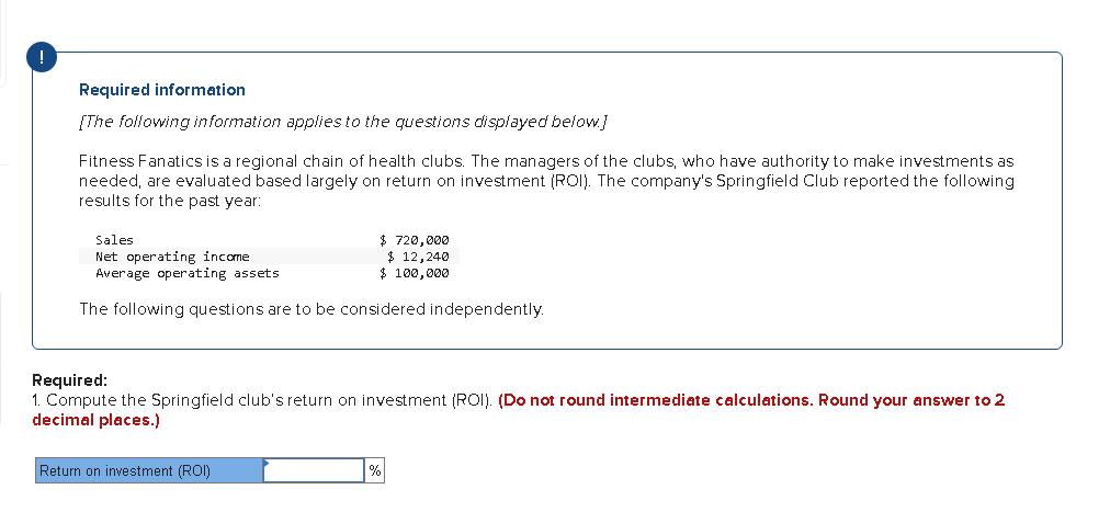 Required information
[The following information applies to the questions displayed below]
Fitness Fanatics is a regional chain of health clubs. The managers of the clubs, who have authority to make investments as
needed, are evaluated based largely on return on investment (ROI). The company's Springfield Club reported the following
results for the past year:
$ 720,000
$ 12,240
$ 100,000
Sales
Net operating income
Average operating assets
The following questions are to be considered independently.
Required:
1. Compute the Springfield club's return on investment (ROI). (Do not round intermediate calculations. Round your answer to 2
decimal places.)
Return on investment (ROI)
%
