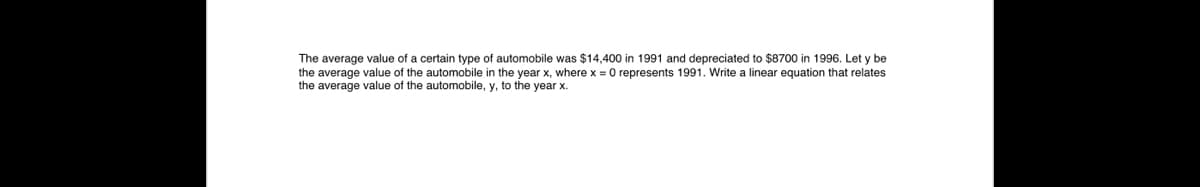 The average value of a certain type of automobile was $14,400 in 1991 and depreciated to $8700 in 1996. Let y be
the average value of the automobile in the year x, where x = 0 represents 1991. Write a linear equation that relates
the average value of the automobile, y, to the year x.