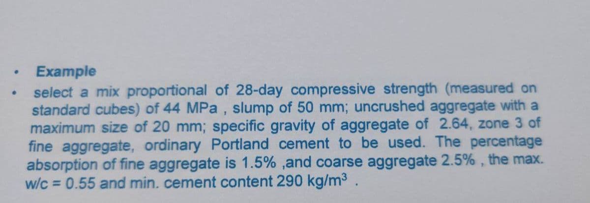 Example
select a mix proportional of 28-day compressive strength (measured on
standard cubes) of 44 MPa , slump of 50 mm; uncrushed aggregate with a
maximum size of 20 mm; specific gravity of aggregate of 2.64, zone 3 of
fine aggregate, ordinary Portland cement to be used. The percentage
absorption of fine aggregate is 1.5% ,and coarse aggregate 2.5% , the max.
w/c = 0.55 and min. cement content 290 kg/m3.
