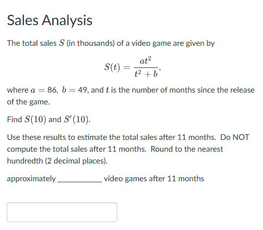 Sales Analysis
The total sales $ (in thousands) of a video game are given by
S(t) =
at²
t² + b'
where a = 86, b = 49, and t is the number of months since the release
of the game.
Find S(10) and S' (10).
Use these results to estimate the total sales after 11 months. Do NOT
compute the total sales after 11 months. Round to the nearest
hundredth (2 decimal places).
approximately
video games after 11 months