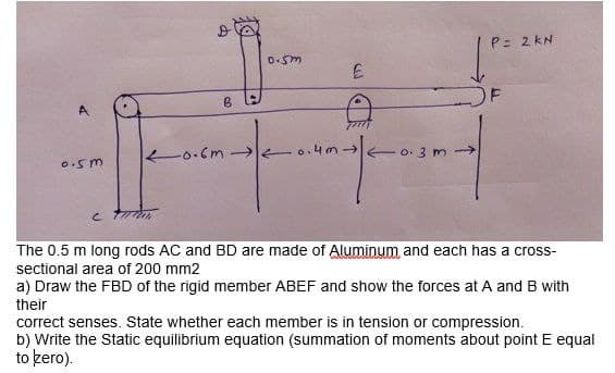 P= 2 kN
OF
A
-0.Cm →
Eo. 3 m→
The 0.5 m long rods AC and BD are made of Alun
sectional area of 200 mm2
um and each has a cross-
a) Draw the FBD of the rigid member ABEF and show the forces at A and B with
their
correct senses. State whether each member is in tension or compression.
b) Write the Static equilibrium equation (summation of moments about point E equal
to kero).
8.
