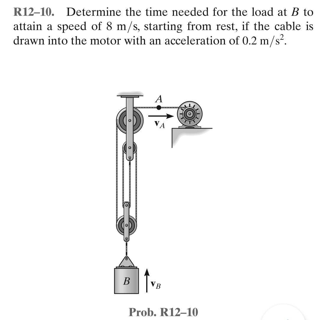 R12-10. Determine the time needed for the load at B to
attain a speed of 8 m/s, starting from rest, if the cable is
drawn into the motor with an acceleration of 0.2 m/s².
A
B
B
Prob. R12-10