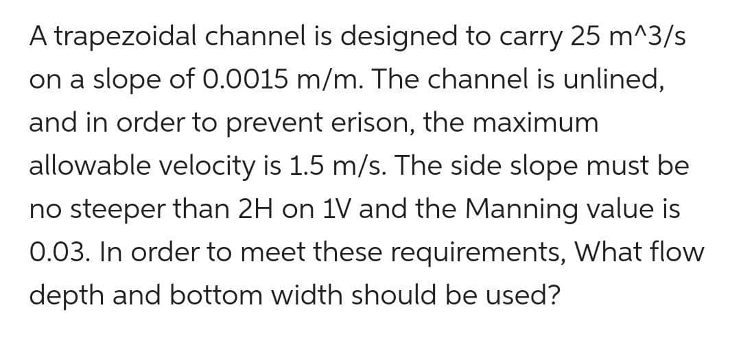 A trapezoidal channel is designed to carry 25 m^3/s
on a slope of 0.0015 m/m. The channel is unlined,
and in order to prevent erison, the maximum
allowable velocity is 1.5 m/s. The side slope must be
no steeper than 2H on 1V and the Manning value is
0.03. In order to meet these requirements, What flow
depth and bottom width should be used?