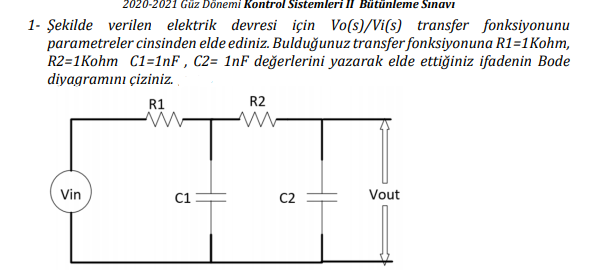 2020-2021 Güz Dönemi Kontrol Sistemleri II Bütünleme Sınavı
1- Şekilde verilen elektrik devresi için Vo(s)/Vi(s) transfer fonksiyonunu
parametreler cinsinden elde ediniz. Bulduğunuz transfer fonksiyonuna R1=1Kohm,
R2=1Kohm C1=1nF , C2= 1nF değerlerini yazarak elde ettiğiniz ifadenin Bode
diyagramını çiziniz.
R1
R2
Vin
C1
C2
Vout
