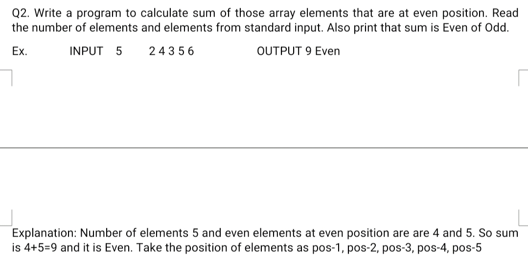Q2. Write a program to calculate sum of those array elements that are at even position. Read
the number of elements and elements from standard input. Also print that sum is Even of Odd.
Ex.
INPUT 5
24356
OUTPUT 9 Even
Explanation: Number of elements 5 and even elements at even position are are 4 and 5. So sum
is 4+5=9 and it is Even. Take the position of elements as pos-1, pos-2, pos-3, pos-4, pos-5
