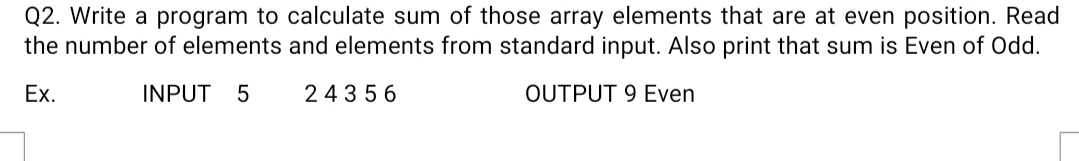 Q2. Write a program to calculate sum of those array elements that are at even position. Read
the number of elements and elements from standard input. Also print that sum is Even of Odd.
Ex.
INPUT
24356
OUTPUT 9 Even
