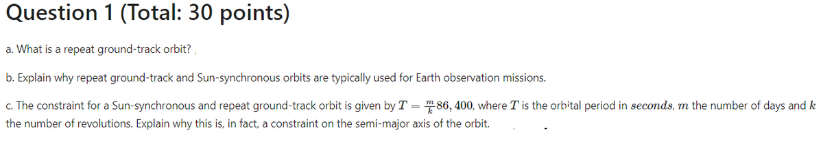 Question 1 (Total: 30 points)
a. What is a repeat ground-track orbit?
b. Explain why repeat ground-track and Sun-synchronous orbits are typically used for Earth observation missions.
c. The constraint for a Sun-synchronous and repeat ground-track orbit is given by T = 286, 400, where I is the orbital period in seconds, m the number of days and k
the number of revolutions. Explain why this is, in fact, a constraint on the semi-major axis of the orbit.