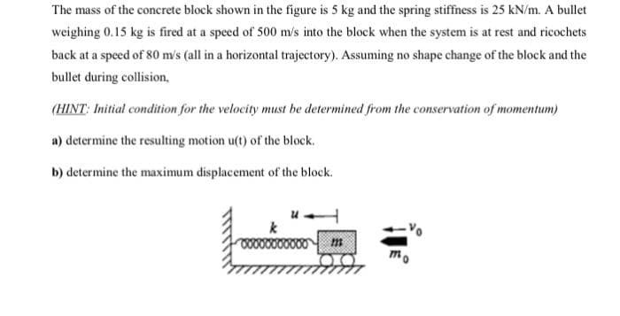 The mass of the concrete block shown in the figure is 5 kg and the spring stiffness is 25 kN/m. A bullet
weighing 0.15 kg is fired at a speed of 500 m/s into the block when the system is at rest and ricochets
back at a speed of 80 m/s (all in a horizontal trajectory). Assuming no shape change of the block and the
bullet during collision.
(HINT: Initial condition for the velocity must be determined from the conservation of momentum)
a) determine the resulting motion u(t) of the block.
b) determine the maximum displacement of the block.
m
mo
