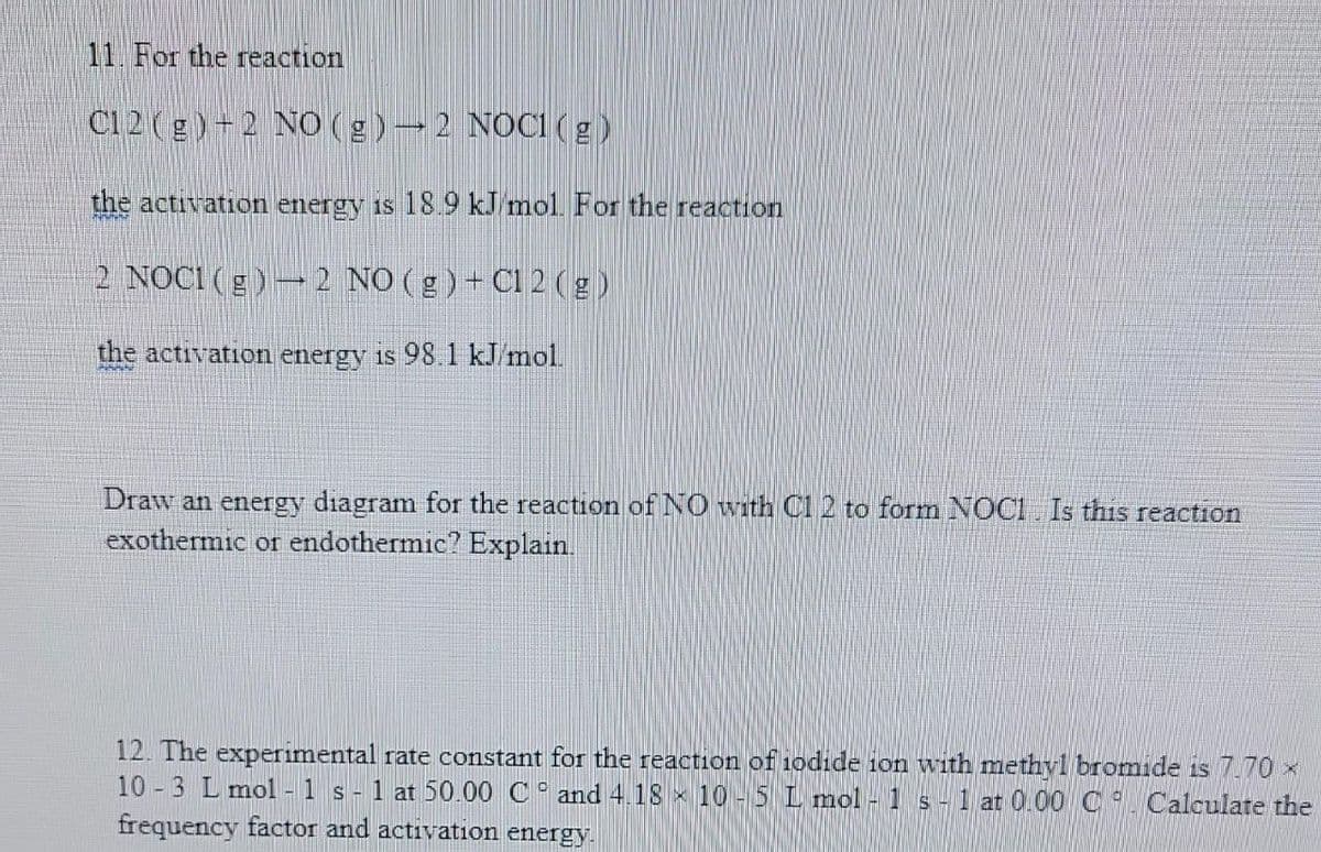 11. For the reaction
C12(g) +2 NO(g) → 2 NOC1 (g)
the activation energy is 18.9 kJ mol. For the reaction
2 NOCI (g) 2 NO(g) + C1 2 (g)
the activation energy is 98.1 kJ/mol.
Draw an energy diagram for the reaction of NO with C1 2 to form NOC1. Is this reaction
exothermic or endothermic? Explain.
12. The experimental rate constant for the reaction of iodide ion with methyl bromide is 7.70 ×
10-3 L mol - 1 s 1 at 50.00 C and 4.18 10-5 L mol - 1 s - 1 at 0.00 C Calculate the
frequency factor and activation energy.