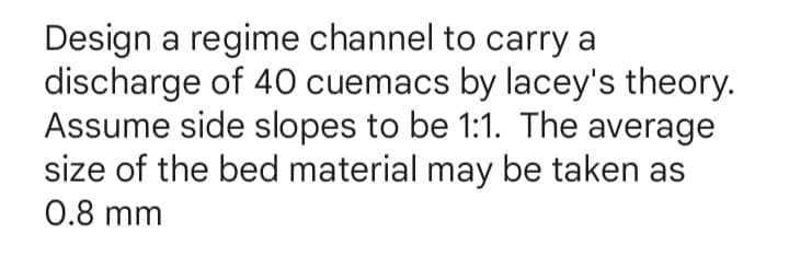 Design a regime channel to carry a
discharge of 40 cuemacs by lacey's theory.
Assume side slopes to be 1:1. The average
size of the bed material may be taken as
0.8 mm