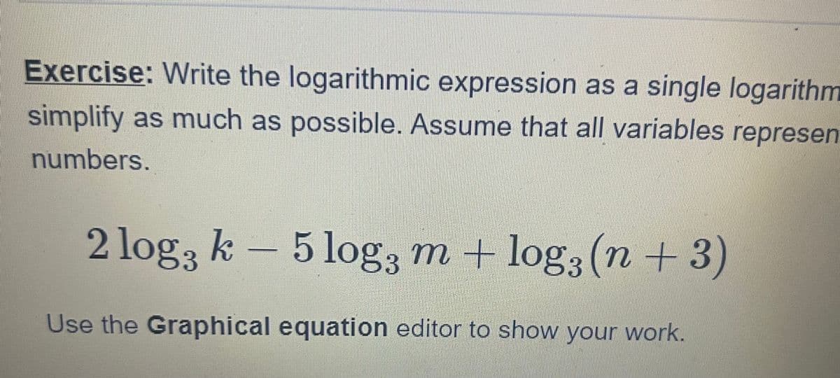 Exercise: Write the logarithmic expression as a single logarithm
simplify as much as possible. Assume that all variables represen
numbers.
2 log3 k-5 log3 m + log3 (n+3)
Use the Graphical equation editor to show your work.
