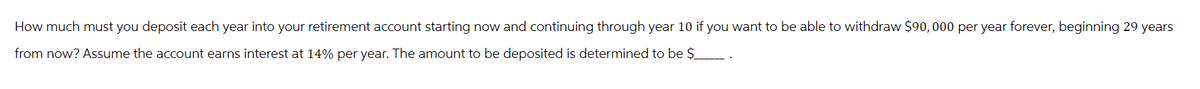 How much must you deposit each year into your retirement account starting now and continuing through year 10 if you want to be able to withdraw $90,000 per year forever, beginning 29 years
from now? Assume the account earns interest at 14% per year. The amount to be deposited is determined to be $________ .