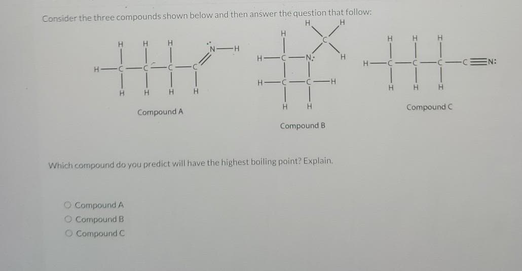 Consider the three compounds shown below and then answer the question that follow:
H.
H
H
HH
C
H
O Compound A
O Compound B
O Compound C
H
cnc.
H
H
Compound A
H
NH
H
HAC-N-
H-C
H
C-
H
Compound B
-H
Which compound do you predict will have the highest boiling point? Explain.
H
HH
H-C
H
H
CACCE
H
H
Compound C
EN:
