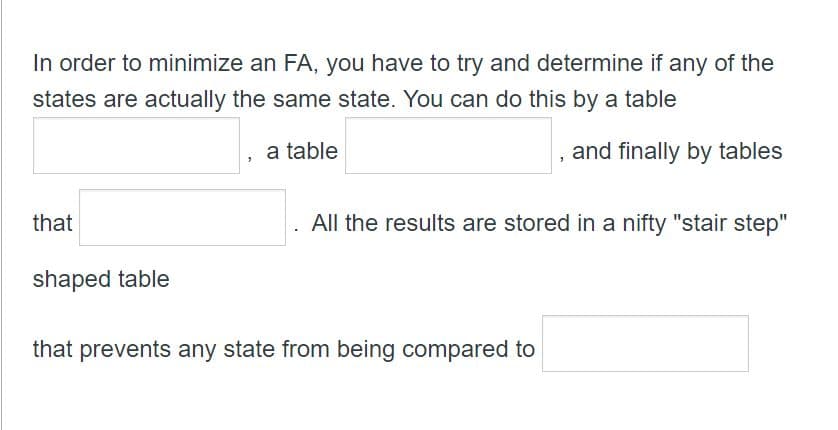 In order to minimize an FA, you have to try and determine if any of the
states are actually the same state. You can do this by a table
a table
and finally by tables
that
shaped table
All the results are stored in a nifty "stair step"
that prevents any state from being compared to