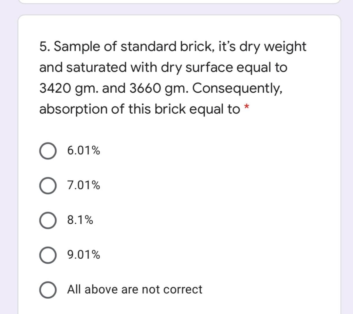5. Sample of standard brick, it's dry weight
and saturated with dry surface equal to
3420 gm. and 3660 gm. Consequently,
absorption of this brick equal to *
6.01%
7.01%
8.1%
9.01%
All above are not correct
