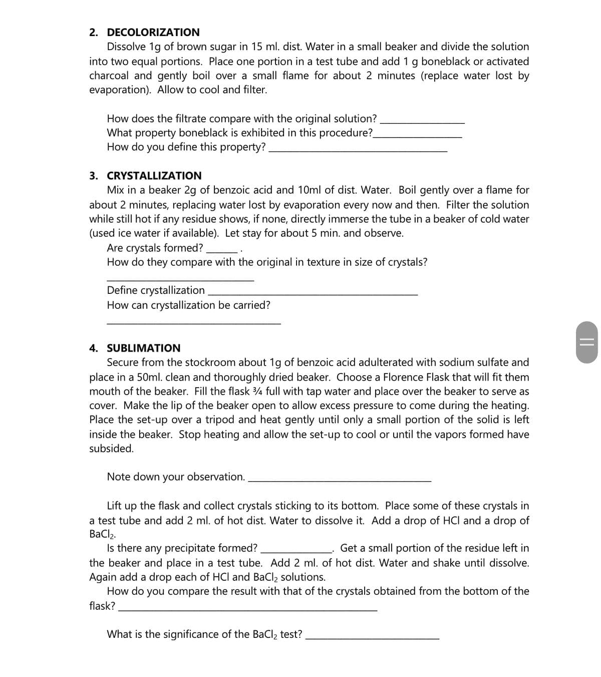 2. DECOLORIZATION
Dissolve 1g of brown sugar in 15 ml. dist. Water in a small beaker and divide the solution
into two equal portions. Place one portion in a test tube and add 1 g boneblack or activated
charcoal and gently boil over a small flame for about 2 minutes (replace water lost by
evaporation). Allow to cool and filter.
How does the filtrate compare with the original solution?
What property boneblack is exhibited in this procedure?
How do you define this property?
3. CRYSTALLIZATION
Mix in a beaker 2g of benzoic acid and 10ml of dist. Water. Boil gently over a flame for
about 2 minutes, replacing water lost by evaporation every now and then. Filter the solution
while still hot if any residue shows, if none, directly immerse the tube in a beaker of cold water
(used ice water if available). Let stay for about 5 min. and observe.
Are crystals formed?
How do they compare with the original in texture in size of crystals?
Define crystallization
How can crystallization be carried?
4. SUBLIMATION
Secure from the stockroom about 1g of benzoic acid adulterated with sodium sulfate and
place in a 50ml. clean and thoroughly dried beaker. Choose a Florence Flask that will fit them
mouth of the beaker. Fill the flask 4 full with tap water and place over the beaker to serve as
cover. Make the lip of the beaker open to allow excess pressure to come during the heating.
Place the set-up over a tripod and heat gently until only a small portion of the solid is left
inside the beaker. Stop heating and allow the set-up to cool or until the vapors formed have
subsided.
Note down your observation.
Lift up the flask and collect crystals sticking to its bottom. Place some of these crystals in
a test tube and add 2 ml. of hot dist. Water to dissolve it. Add a drop of HCI and a drop of
BaCl2.
Is there any precipitate formed?
the beaker and place in a test tube. Add 2 ml. of hot dist. Water and shake until dissolve.
Again add a drop each of HCl and BaCl2 solutions.
How do you compare the result with that of the crystals obtained from the bottom of the
Get a small portion of the residue left in
flask?
What is the significance of the BaCl, test?
||
