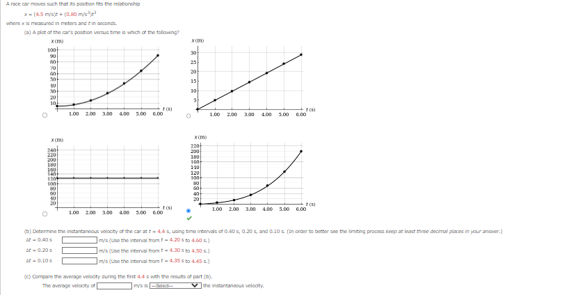 A race car moves such that its position fits the relationship
x-(4.5 m/s)t + (0.80 m/s³³
where x is measured in meters and in seconds.
(a) A plot of the car's position versus time is which of the following?
برسا
100-
O
x(m)
90
80
70
60
30
30
20
10
O
x(m)
240
220
200
180
160
140
1201
100
80
60
200
180
160
140
120
EL
100
80
40
20
t(s)
40
1.00 2.00
20
t(s)
3.00 4.00 5.00 6.00
1.00 2.00 3.00 4.00 5.00
x(m)
6.00
30
25
20
15
10
5
x(m)
t(s)
1.00 2.00 3.00 4.00 5.00 6.00
220
t(s)
1.00 2.00 3.00 4.00 5.00 6.00
(b) Determine the instantaneous velocity of the car at t-4.4 s, using time intervals of 0.40 s, 0.20 s, and 0.10 s. (In order to better see the limiting process keep at least three decimal places in your answer.)
At-0.40 s
m/s (Use the interval from t-4.20 sto 4.60 s.)
At -0.20 s
m/s (Use the interval from t-4.30 sto 4.50 s.)
At - 0.10 s
m/s (Use the interval from t-4.35 sto 4.45 s.)
(c) Compare the average velocity during the first 4.4 s with the results of part (b).
The average velocity of
mys is
-Select-
the instantaneous velocity.