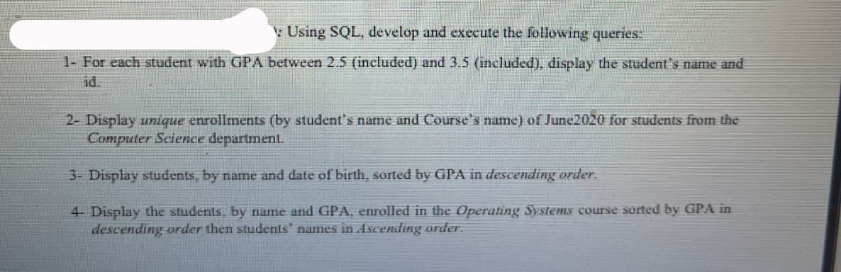 Using SQL, develop and execute the following queries:
1- For each student with GPA between 2.5 (included) and 3.5 (included), display the student's name and
id.
2- Display unique enrollments (by student's name and Course's name) of June2020 for students from the
Computer Science department.
3- Display students, by name and date of birth, sorted by GPA in descending order.
4- Display the students, by name and GPA, enrolled in the Operating SystemLs course sorted by GPA in
descending order then students' names in Ascending order.
