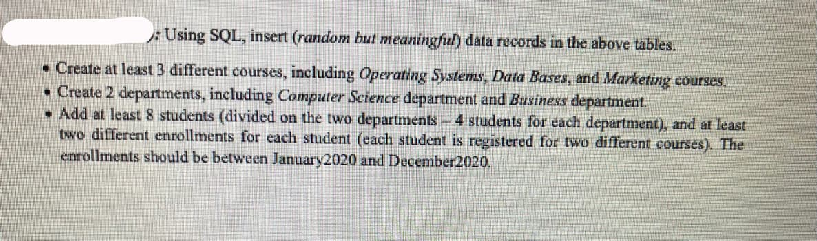 :Using SQL, insert (random but meaningful) data records in the above tables.
• Create at least 3 different courses, including Operating Systems, Data Bases, and Marketing courses.
• Create 2 departments, including Computer Science department and Business department.
• Add at least 8 students (divided on the two departments-4 students for each department), and at least
two different enrollments for each student (each student is registered for two different courses). The
enrollments should be between January2020 and December2020.
