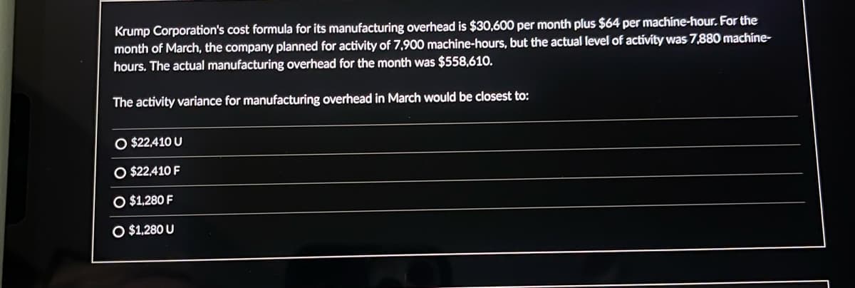 Krump Corporation's cost formula for its manufacturing overhead is $30,600 per month plus $64 per machine-hour. For the
month of March, the company planned for activity of 7,900 machine-hours, but the actual level of activity was 7,880 machine-
hours. The actual manufacturing overhead for the month was $558,610.
The activity variance for manufacturing overhead in March would be closest to:
O $22,410 U
$22,410 F
O $1,280 F
O $1,280 U