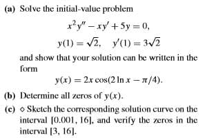 (a) Solve the initial-value problem
x?y" – xy + 5y = 0,
y(1) = v2, y'(1) = 3/2
%3D
and show that your solution can be written in the
form
y(x) = 2x cos(2 In x - 1/4).
(b) Determine all zeros of y(x).
(c) o Sketch the corresponding solution curve on the
interval [0.001, 16], and verify the zeros in the
interval [3, 16].
