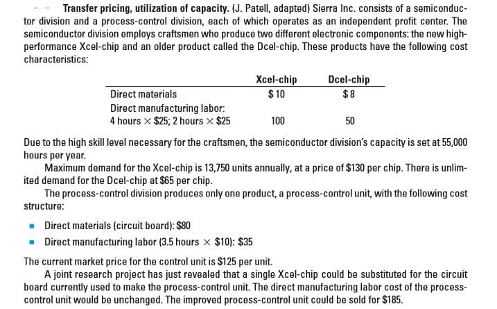 Transfer pricing, utilization of capacity. (J. Patell, adapted) Sierra Inc. consists of a semiconduc-
tor division and a process-control division, each of which operates as an independent profit center. The
semiconductor division employs craftsmen who produce two different electronic components: the new high-
performance Xcel-chip and an older product called the Dcel-chip. These products have the following cost
characteristics:
Xcel-chip
$ 10
Dcel-chip
$8
Direct materials
Direct manufacturing labor:
4 hours x $25; 2 hours x $25
100
50
Due to the high skill level necessary for the craftsmen, the semiconductor division's capacity is set at 55,000
hours per year.
Maximum demand for the Xcel-chip is 13,750 units annually, at a price of $130 per chip. There is unlim-
ited demand for the Dcel-chip at $65 per chip.
The process-control division produces only one product, a process-control unit, with the following cost
structure:
- Direct materials (circuit board): $80
- Direct manufacturing labor (3.5 hours x $10): $35
The current market price for the control unit is $125 per unit.
A joint research project has just revealed that a single Xcel-chip could be substituted for the circuit
board currently used to make the process-control unit. The direct manufacturing labor cost of the process-
control unit would be unchanged. The improved process-control unit could be sold for $185.
