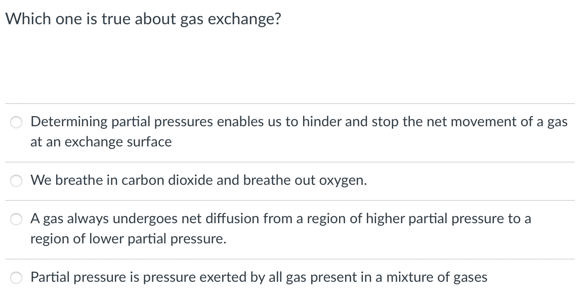 Which one is true about gas exchange?
Determining partial pressures enables us to hinder and stop the net movement of a gas
at an exchange surface
We breathe in carbon dioxide and breathe out oxygen.
A gas always undergoes net diffusion from a region of higher partial pressure to a
region of lower partial pressure.
Partial pressure is pressure exerted by all gas present in a mixture of gases