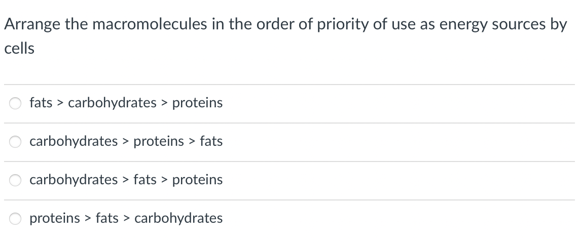 Arrange the macromolecules in the order of priority of use as energy sources by
cells
fats carbohydrates > proteins
carbohydrates > proteins > fats
carbohydrates > fats > proteins
proteins > fats > carbohydrates