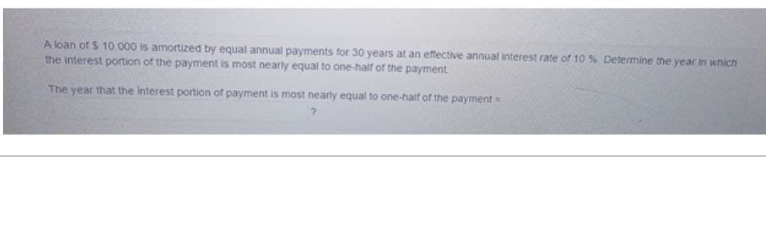 A loan of $ 10,000 is amortized by equal annual payments for 30 years at an effective annual interest rate of 10 % Determine the year in which
the interest portion of the payment is most nearly equal to one-half of the payment.
The year that the interest portion of payment is most nearly equal to one-half of the payment=
?