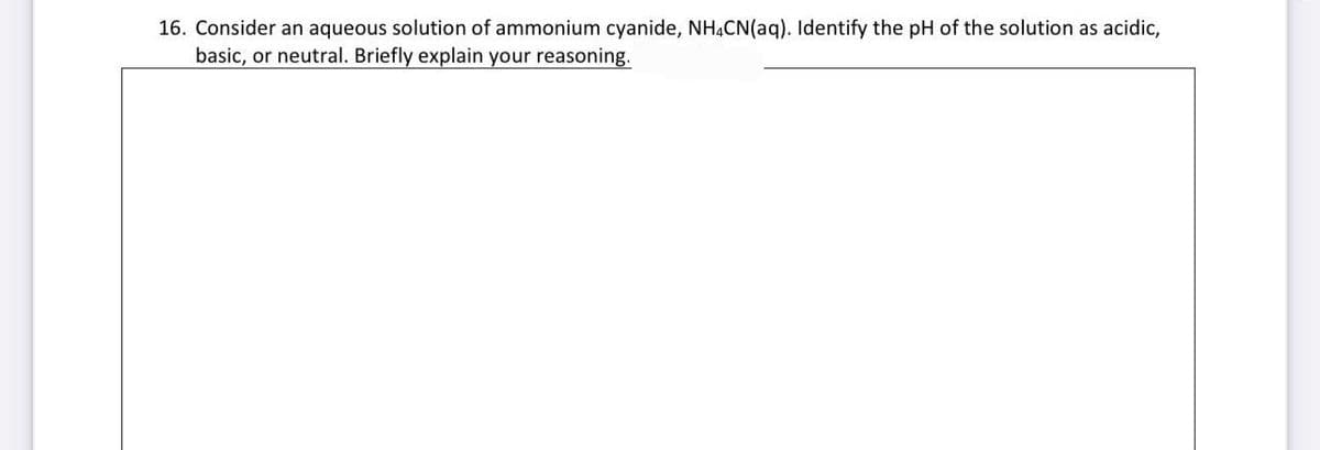 16. Consider an aqueous solution of ammonium cyanide, NH4CN (aq). Identify the pH of the solution as acidic,
basic, or neutral. Briefly explain your reasoning.