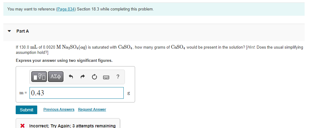 You may want to reference (Page 834) Section 18.3 while completing this problem.
Part A
If 130.0 mL of 0.0020 M Na2SO4 (aq) is saturated with CaSO4, how many grams of CaSO4 would be present in the solution? [Hint. Does the usual simplifying
assumption hold?]
Express your answer using two significant figures.
VE ΑΣΦ
?
m = 0.43
Submit Previous Answers Request Answer
X Incorrect; Try Again; 3 attempts remaining
g