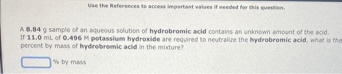 Use the References to access important values if needed for this question.
A 8.84 g sample of an aqueous solution of hydrobromic acid contains an unknown amount of the acid.
If 11.0 mL of 0.496 M potassium hydroxide are required to neutralize the hydrobromic acid, what is the
percent by mass of hydrobromic acid in the mixture?
% by mass